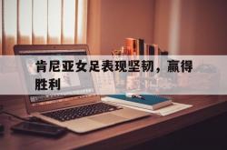 雷速体育下载-肯尼亚女足表现坚韧，赢得胜利的简单介绍