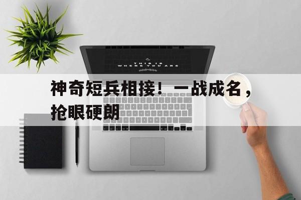 包含神奇短兵相接！一战成名，抢眼硬朗的词条