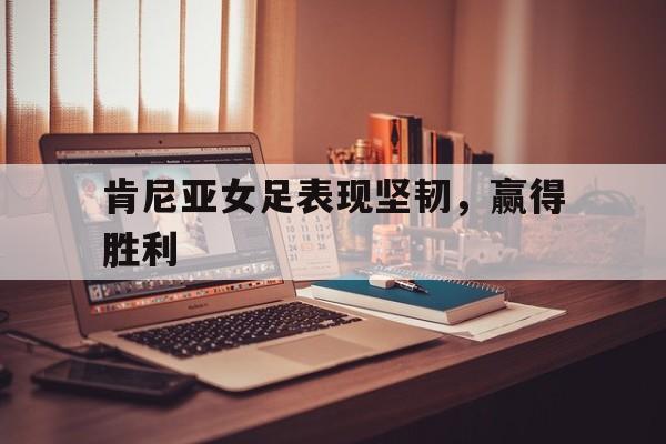 肯尼亚女足表现坚韧，赢得胜利的简单介绍